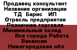 Продавец-консультант › Название организации ­ ТД "Барис", ИП › Отрасль предприятия ­ Розничная торговля › Минимальный оклад ­ 15 000 - Все города Работа » Вакансии   . Нижегородская обл.